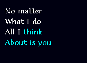 No matter
What I do
All I think

About is you