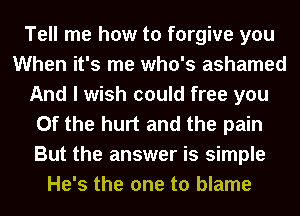 Tell me how to forgive you
When it's me who's ashamed
And I wish could free you
0f the hurt and the pain
But the answer is simple
He's the one to blame