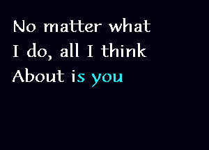 No matter wh at

I do, all I think

About is you