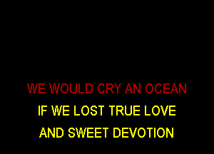 WE WOULD CRY AN OCEAN
IF WE LOST TRUE LOVE
AND SWEET DEVOTION