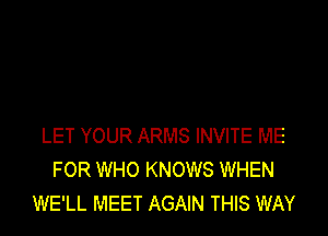 LET YOUR ARMS INVITE ME
FOR WHO KNOWS WHEN
WE'LL MEET AGAIN THIS WAY