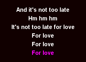 And it's not too late
Hmhmhm
It's not too late for love

For love
For love