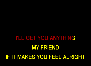 I'LL GET YOU ANYTHING
MY FRIEND
IF IT MAKES YOU FEEL ALRIGHT