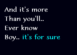 And it's more

Than you'll..

Ever know
Boy.. it's for sure