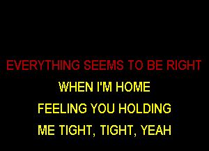 EVERYTHING SEEMS TO BE RIGHT
WHEN I'M HOME
FEELING YOU HOLDING
ME TIGHT, TIGHT, YEAH