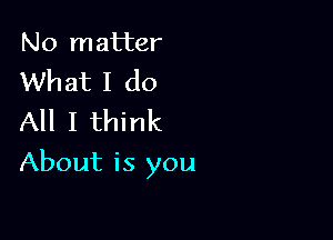 No matter
What I do
All I think

About is you