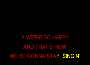 A-WE'RE SO HAPPY
AND THAT'S HOW
WE'RE GONNA STAY, SINGIN'