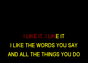 I LIKE IT, I LIKE IT
I LIKE THE WORDS YOU SAY
AND ALL THE THINGS YOU DO