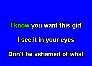 I know you want this girl

I see it in your eyes

Don't be ashamed of what