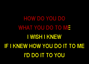 HOW DO YOU DO
WHAT YOU DO TO ME

IWISH l KNEW
IF I KNEW HOW YOU DO IT TO ME
I'D DO IT TO YOU