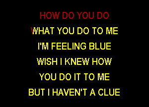 HOW DO YOU DO
WHAT YOU DO TO ME
I'M FEELING BLUE

WISH I KNEW HOW
YOU DO IT TO ME
BUT I HAVEN'T A CLUE