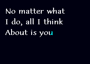 No matter wh at

I do, all I think

About is you