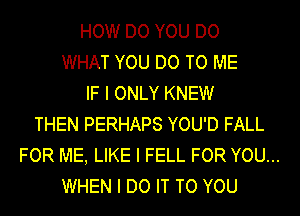 HOW DO YOU DO
WHAT YOU DO TO ME
IF I ONLY KNEW
THEN PERHAPS YOU'D FALL
FOR ME, LIKE I FELL FOR YOU...
WHEN I DO IT TO YOU