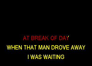 AT BREAK 0F DAY
WHEN THAT MAN DROVE AWAY
I WAS WAITING