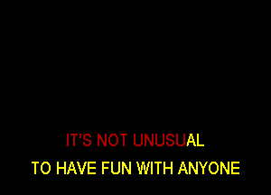 IT'S NOT UNUSUAL
TO HAVE FUN WITH ANYONE