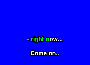 - right now...

Come on..