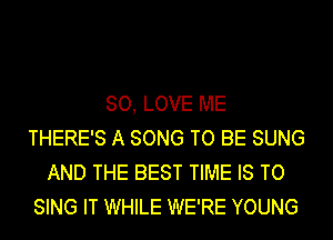 SO, LOVE ME
THERE'S A SONG TO BE SUNG
AND THE BEST TIME IS TO
SING IT WHILE WE'RE YOUNG