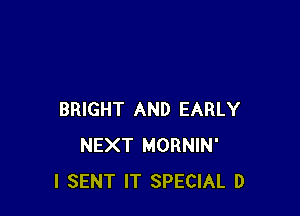 BRIGHT AND EARLY
NEXT MORNIN'
l SENT IT SPECIAL D
