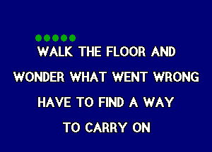 WALK THE FLOOR AND

WONDER WHAT WENT WRONG
HAVE TO FIND A WAY
TO CARRY 0N
