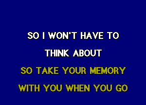 SO I WON'T HAVE TO

THINK ABOUT
30 TAKE YOUR MEMORY
WITH YOU WHEN YOU GO