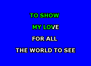TO SHOW
MY LOVE
FOR ALL

THE WORLD TO SEE