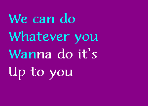 We can do
Whatever you

Wanna do it's
Up to you