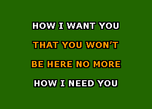 HOW I WANT YOU

THAT YOU WON'T

BE HERE NO MORE

HOW I NEED YOU