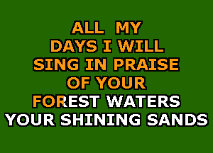 ALL MY
DAYS I WILL
SING IN PRAISE
OF YOUR
FOREST WATERS
YOUR SHINING SANDS