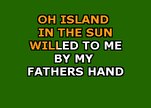 OH ISLAND
IN THE SUN
WILLED TO ME

BY MY
FATHERS HAND