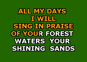 ALL MY DAYS
I WILL
SING IN PRAISE
OF YOUR FOREST
WATERS YOUR
SHINING SANDS