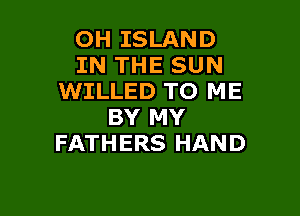 OH ISLAND
IN THE SUN
WILLED TO ME

BY MY
FATHERS HAND