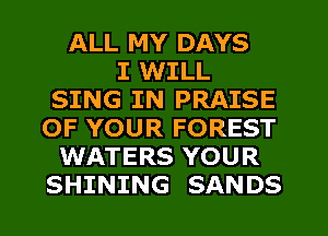 ALL MY DAYS
I WILL
SING IN PRAISE
OF YOUR FOREST
WATERS YOUR
SHINING SANDS