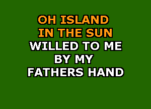 OH ISLAND
IN THE SUN
WILLED TO ME

BY MY
FATHERS HAND