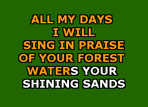 ALL MY DAYS
I WILL
SING IN PRAISE
OF YOUR FOREST
WATERS YOUR
SHINING SANDS