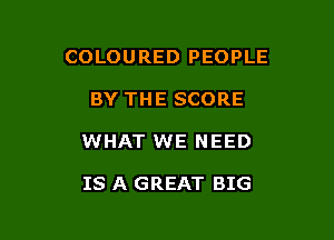 COLOURED PEOPLE

BY THE SCORE
WHAT WE NEED

IS A GREAT BIG