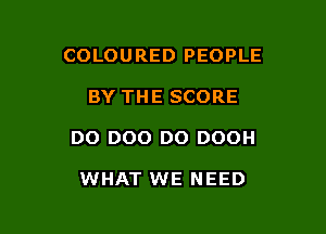 COLOURED PEOPLE

BY THE SCORE

DO DOO D0 DOOH

WHAT WE NEED