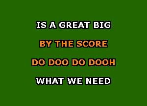 IS A GREAT BIG

BY THE SCORE

DO DOO D0 DOOH

WHAT WE NEED