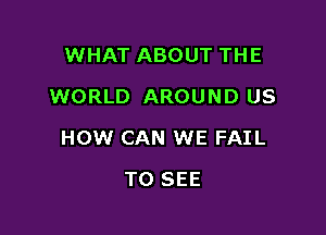 WHAT ABOUT THE
WORLD AROUND US

HOW CAN WE FAIL

TO SEE