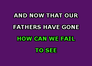 AND NOW THAT OUR
FATHERS HAVE GONE

HOW CAN WE FAIL

TO SEE
