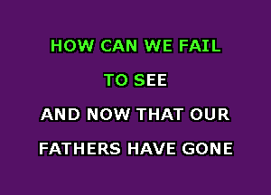 HOW CAN WE FAIL
TO SEE
AND NOW THAT OUR

FATHERS HAVE GONE