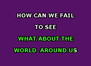HOW CAN WE FAIL
TO SEE
WHAT ABOUT THE

WORLD AROUND US
