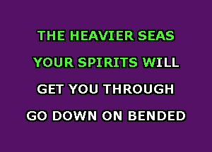 THE HEAVIER SEAS

YOUR SPIRITS WILL

GET YOU THROUGH
GO DOWN ON BENDED