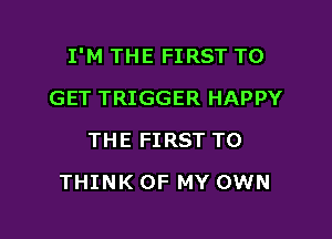 I'M THE FIRST TO

GET TRIGGER HAPPY
THE FIRST TO
THINK OF MY OWN