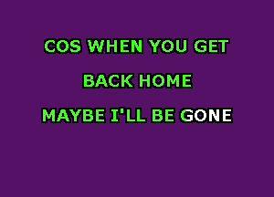 COS WHEN YOU GET
BACK HOME

MAYBE I'LL BE GONE
