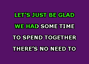 LET'S JUST BE GLAD
WE HAD SOME TIME
TO SPEND TOGETHER
THERE'S NO NEED TO