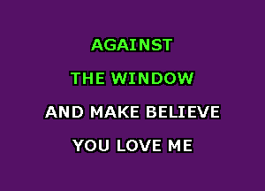 AGAINST
THE WINDOW

AND MAKE BELI EVE

YOU LOVE ME