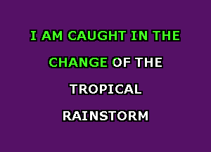 I AM CAUGHT IN THE
CHANGE OF THE
TROPICAL

RAINSTORM