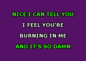 NICE I CAN TELL YOU
I FEEL YOU'RE
BURNING IN ME

AND IT'S SO DAMN