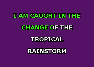 I AM CAUGHT IN THE
CHANGE OF THE
TROPICAL

RAINSTORM