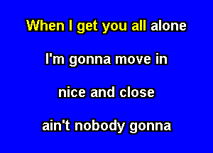 When I get you all alone
I'm gonna move in

nice and close

ain't nobody gonna